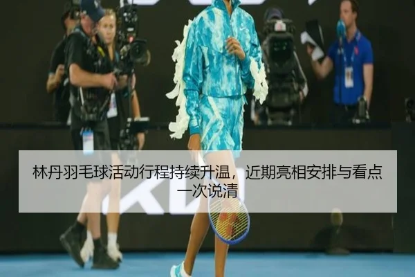 林丹羽毛球活动行程持续升温，近期亮相安排与看点一次说清